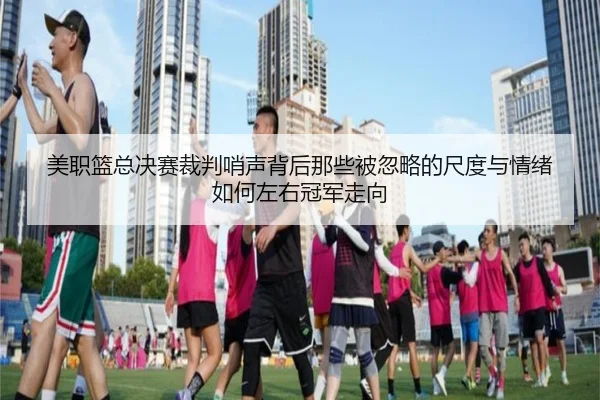 美职篮总决赛裁判哨声背后那些被忽略的尺度与情绪如何左右冠军走向 - xingkongtiyu